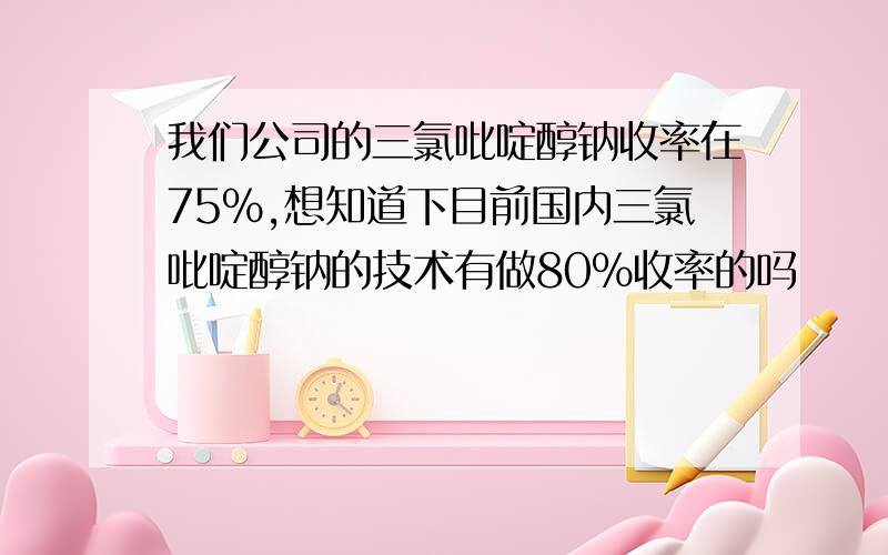 我们公司的三氯吡啶醇钠收率在75%,想知道下目前国内三氯吡啶醇钠的技术有做80%收率的吗