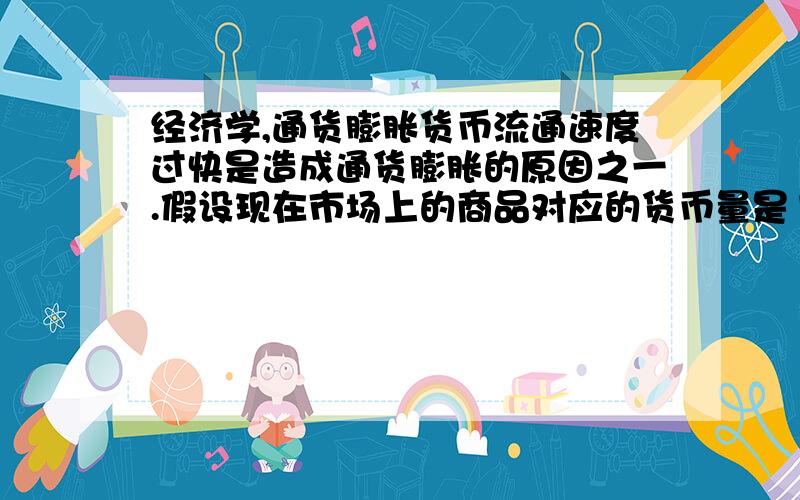 经济学,通货膨胀货币流通速度过快是造成通货膨胀的原因之一.假设现在市场上的商品对应的货币量是100元,政府只印发了50元,货币流通速度为2次,这时商品和货币供需平衡.但现在货币流通速