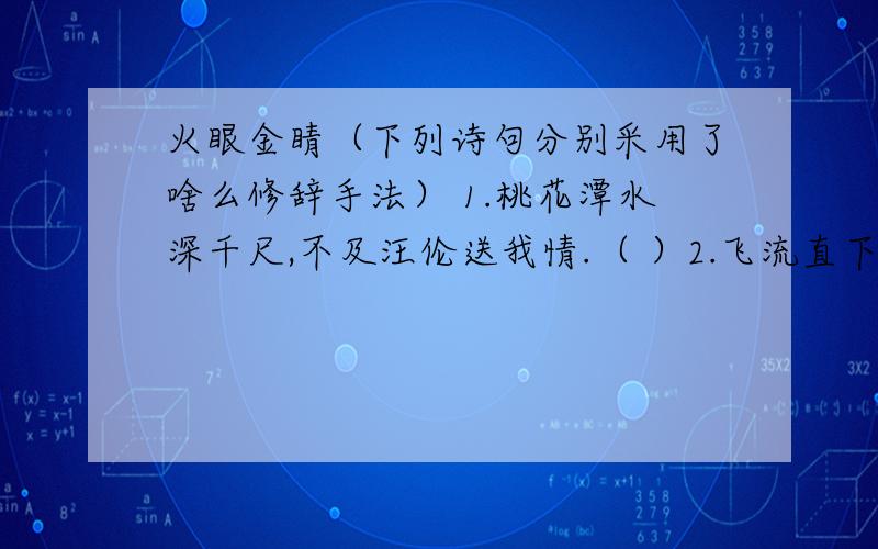 火眼金睛（下列诗句分别采用了啥么修辞手法） 1.桃花潭水深千尺,不及汪伦送我情.（ ）2.飞流直下三千尺,疑是银河落九天.（ ）3.白发三千丈,缘愁是个长.（ ）