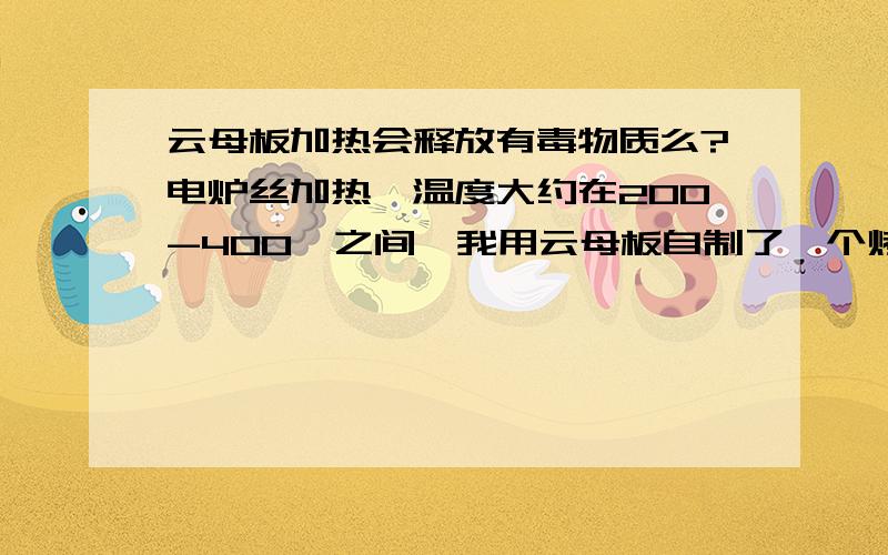 云母板加热会释放有毒物质么?电炉丝加热,温度大约在200-400℃之间,我用云母板自制了一个烤地瓜炉,就是那种普通的云母板0.5mm厚 零售28元每张（60*100cm）的,由于是制作食物比较担心有毒物质