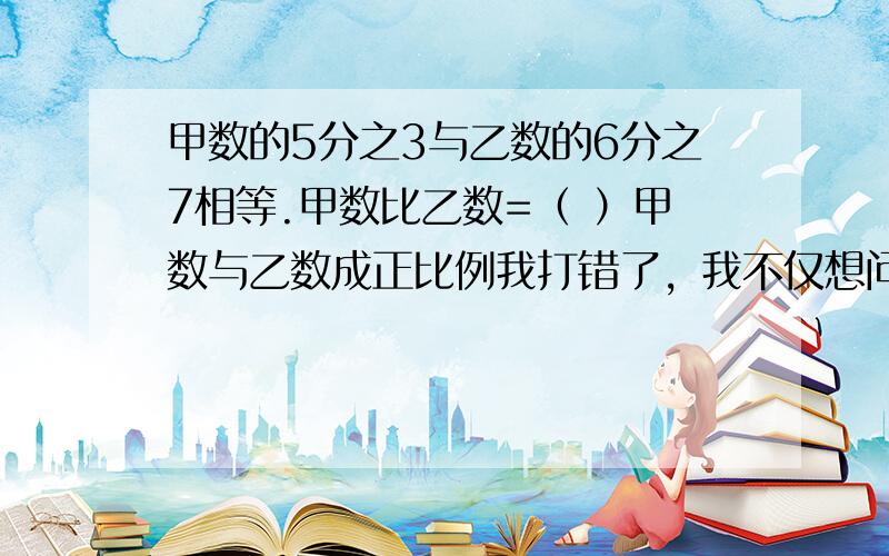 甲数的5分之3与乙数的6分之7相等.甲数比乙数=（ ）甲数与乙数成正比例我打错了，我不仅想问几比几，主要是想问成什么比例