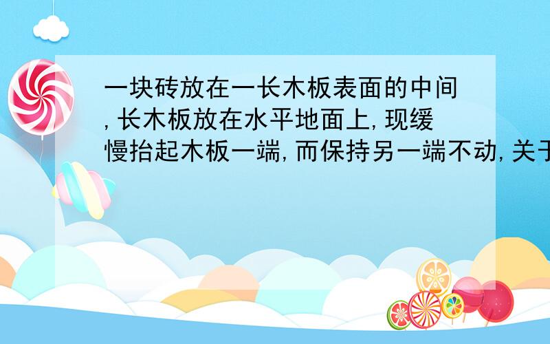 一块砖放在一长木板表面的中间,长木板放在水平地面上,现缓慢抬起木板一端,而保持另一端不动,关于砖所受的摩擦力F,下列叙述正确的是 ( )A．随着木板倾角的增大而减小B．滑动前,F随着木