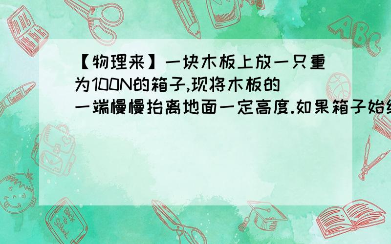 【物理来】一块木板上放一只重为100N的箱子,现将木板的一端慢慢抬离地面一定高度.如果箱子始终没有下滑,则在抬起木板的过程中,箱子对木板的压力A.始终等于100N B.小于100N C.大于100N D.先增