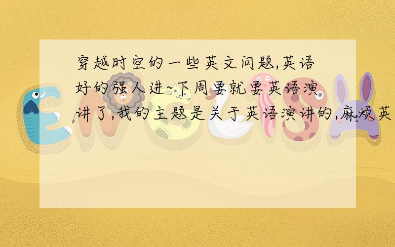 穿越时空的一些英文问题,英语好的强人进~下周要就要英语演讲了,我的主题是关于英语演讲的,麻烦英语好的大师帮我翻译下以下问题!1.如果有一天你时空穿越,你最想穿越到什么朝代?2.你最