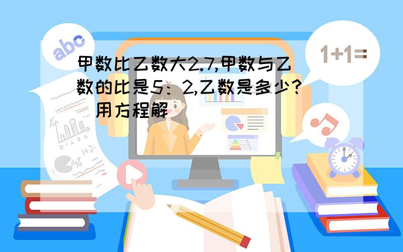 甲数比乙数大2.7,甲数与乙数的比是5：2,乙数是多少?（用方程解）