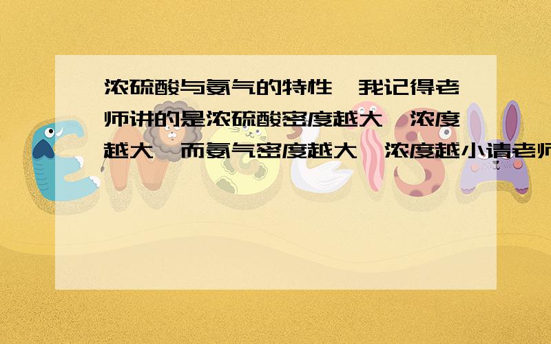 浓硫酸与氨气的特性,我记得老师讲的是浓硫酸密度越大,浓度越大,而氨气密度越大,浓度越小请老师解释,