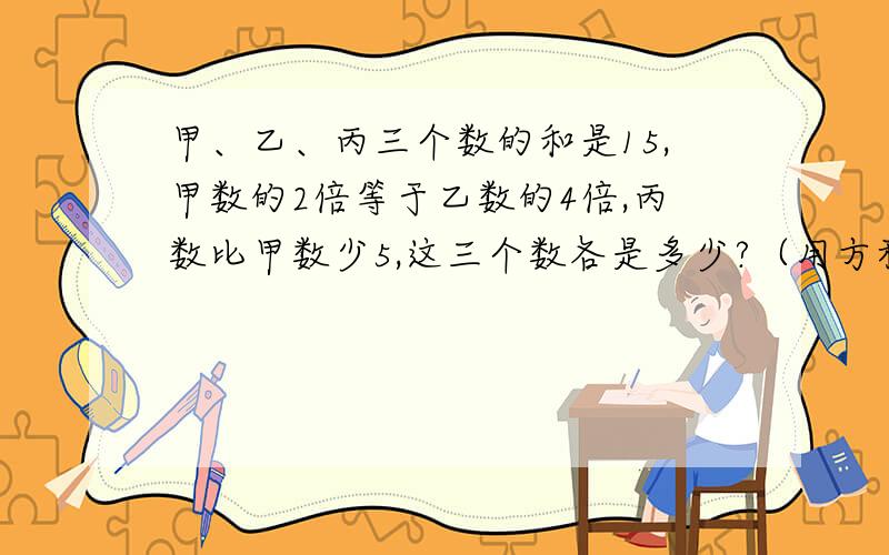 甲、乙、丙三个数的和是15,甲数的2倍等于乙数的4倍,丙数比甲数少5,这三个数各是多少?（用方程解）