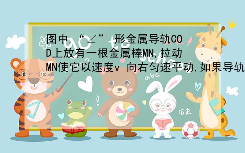 图中,“∠” 形金属导轨COD上放有一根金属棒MN,拉动MN使它以速度v 向右匀速平动,如果导轨和金属棒都是