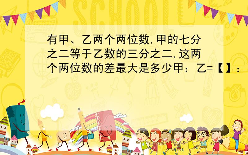 有甲、乙两个两位数,甲的七分之二等于乙数的三分之二,这两个两位数的差最大是多少甲：乙=【】：【】=【】：【】,甲数是【】份,乙数是【】份,由甲是两位数可知,每份的数量最大是【】,