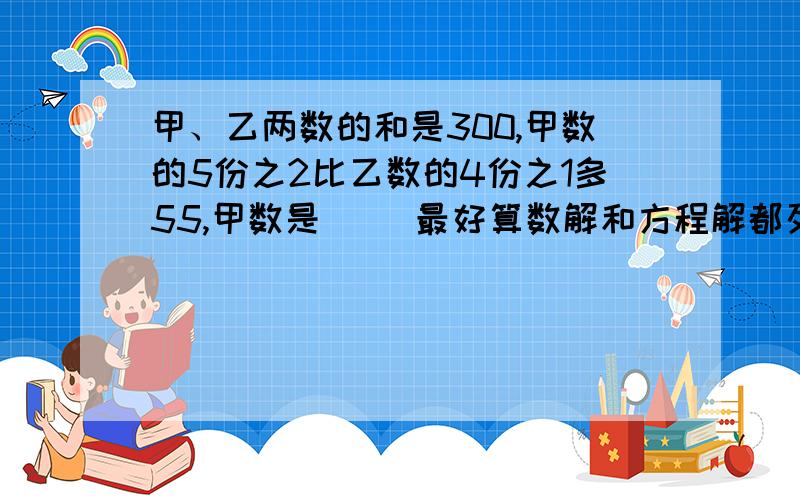 甲、乙两数的和是300,甲数的5份之2比乙数的4份之1多55,甲数是（ ）最好算数解和方程解都列出来