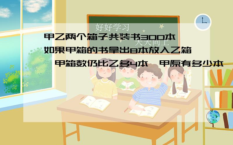 甲乙两个箱子共装书300本,如果甲箱的书拿出8本放入乙箱,甲箱数仍比乙多4本,甲原有多少本