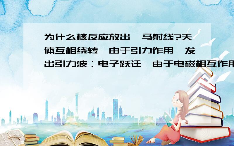 为什么核反应放出伽马射线?天体互相绕转,由于引力作用,发出引力波；电子跃迁,由于电磁相互作用,发出电磁波；核反应中,核子受强相互作用,从高能级相低能级跃迁,为什么发出伽马射线（