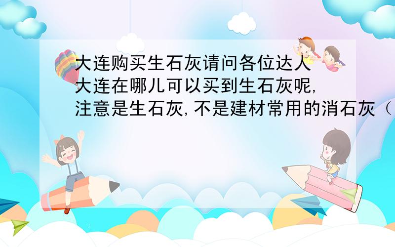 大连购买生石灰请问各位达人 大连在哪儿可以买到生石灰呢,注意是生石灰,不是建材常用的消石灰（熟石灰） 也不是白灰 主要成分是CaO,万分急切,如果有的话请留下联系方式,大连这么大的