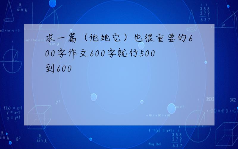 求一篇（他她它）也很重要的600字作文600字就行500到600