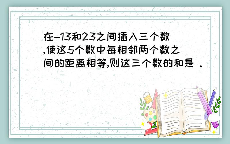 在-13和23之间插入三个数,使这5个数中每相邻两个数之间的距离相等,则这三个数的和是 .