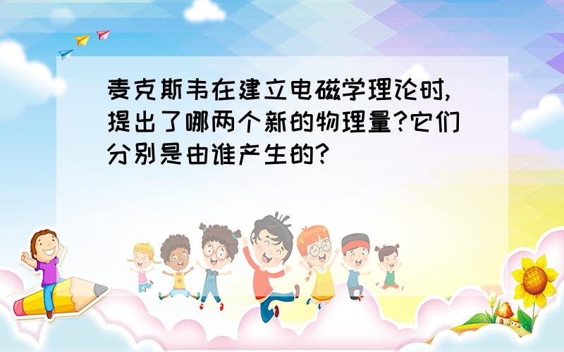 麦克斯韦在建立电磁学理论时,提出了哪两个新的物理量?它们分别是由谁产生的?