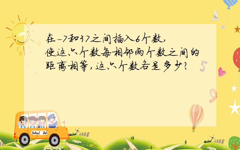 在-7和37之间插入6个数,使这六个数每相邻两个数之间的距离相等,这六个数各是多少?