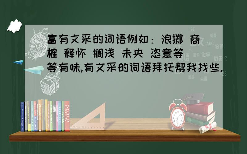 富有文采的词语例如：浪掷 商榷 释怀 搁浅 未央 恣意等等有味,有文采的词语拜托帮我找些.