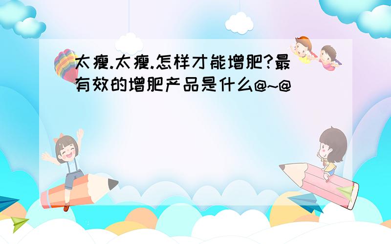 太瘦.太瘦.怎样才能增肥?最有效的增肥产品是什么@~@