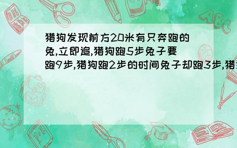 猎狗发现前方20米有只奔跑的兔,立即追,猎狗跑5步兔子要跑9步,猎狗跑2步的时间兔子却跑3步,猎狗跑要跑多远才能追上兔子?