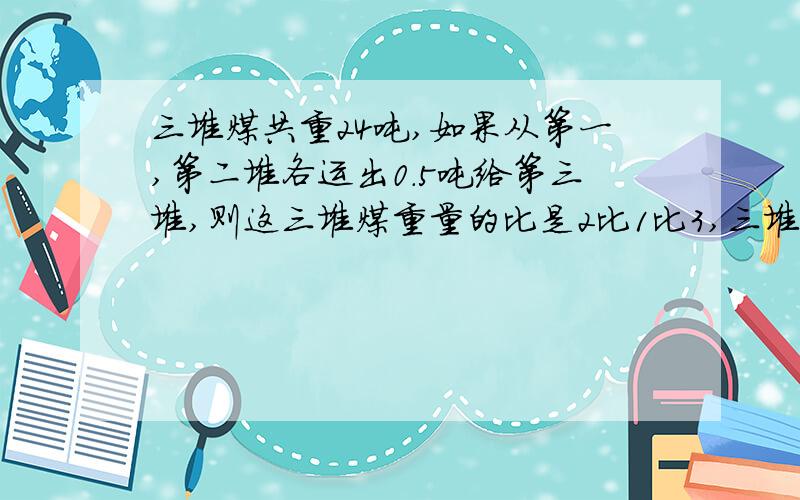 三堆煤共重24吨,如果从第一,第二堆各运出0.5吨给第三堆,则这三堆煤重量的比是2比1比3,三堆煤共重24吨,如果从第一,第二堆各运出0.5吨给第三堆,则这三堆煤重量的比是2比1比3.分布,些小标题（