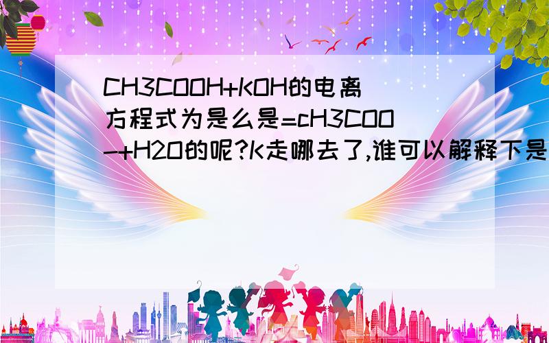 CH3COOH+KOH的电离方程式为是么是=cH3COO-+H2O的呢?K走哪去了,谁可以解释下是离子方程式 ,还有CU（oH）2+HCI的离子方程式，