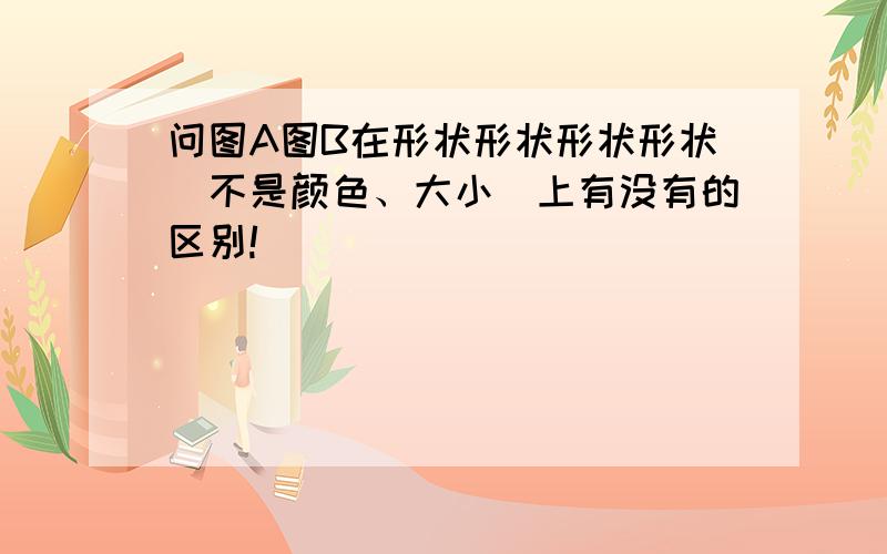 问图A图B在形状形状形状形状（不是颜色、大小）上有没有的区别!