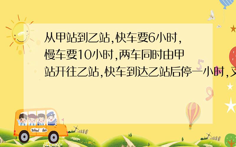 从甲站到乙站,快车要6小时,慢车要10小时,两车同时由甲站开往乙站,快车到达乙站后停一小时,又从乙站开回再经过多少小时两车相遇?