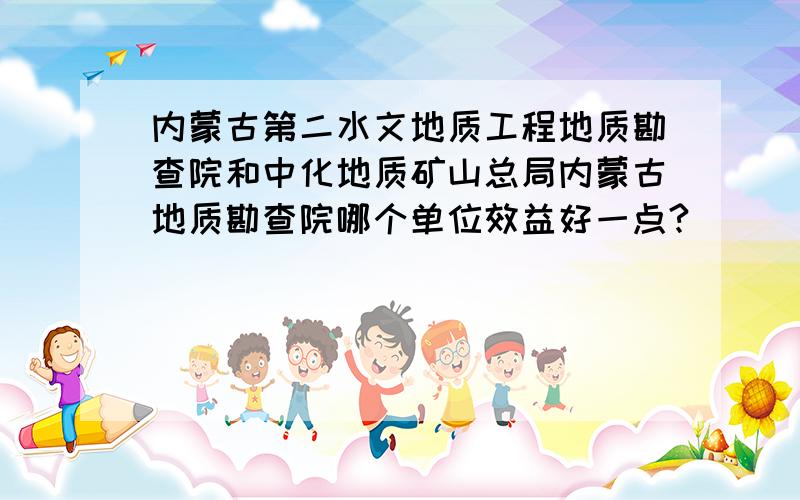 内蒙古第二水文地质工程地质勘查院和中化地质矿山总局内蒙古地质勘查院哪个单位效益好一点?