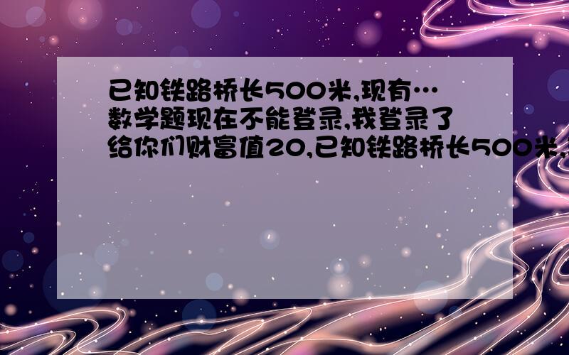 已知铁路桥长500米,现有…数学题现在不能登录,我登录了给你们财富值20,已知铁路桥长500米,现有一列火车从桥上通过,测得火车从开始上桥到完全离开共用30秒,而整个火车在桥上的时间为20秒,