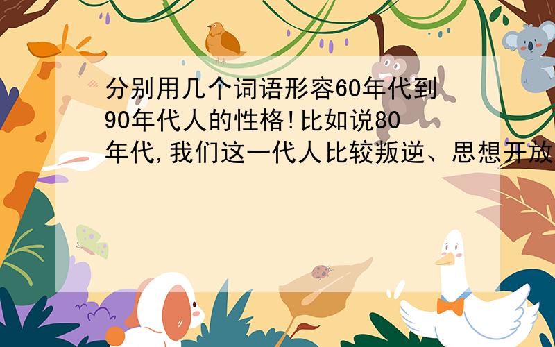 分别用几个词语形容60年代到90年代人的性格!比如说80年代,我们这一代人比较叛逆、思想开放,但对生活也很迷惘,还带有一点点的惰性.大家帮忙想下,下午有用.