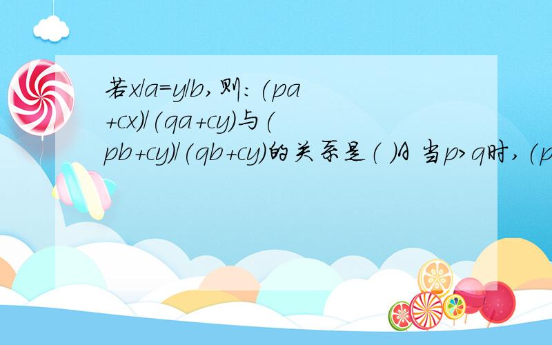 若x/a=y/b,则：(pa+cx)/(qa+cy)与(pb+cy)/(qb+cy)的关系是（ ）A 当p>q时,(pa+cx)/(qa+cy)>(pb+cy)/(qb+cy)B 当p(pb+cy)/(qb+cy)C (pa+cx)/(qa+cy)与(pb+cy)/(qb+cy)不相等D (pa+cx)/(qa+cy)与(pb+cy)/(qb+cy)相等E 以上结果都不正确D请