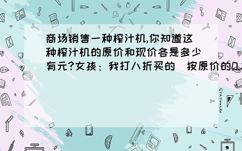 商场销售一种榨汁机,你知道这种榨汁机的原价和现价各是多少有元?女孩：我打八折买的（按原价的0.8计算,）比你少花79元.男孩：我按原价买的.