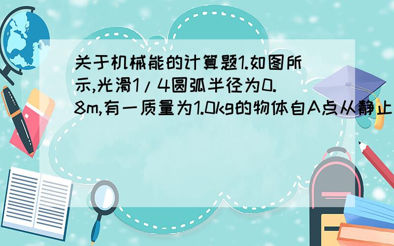 关于机械能的计算题1.如图所示,光滑1/4圆弧半径为0.8m,有一质量为1.0kg的物体自A点从静止开始下滑到B点,然后沿水平面前进4m,到达C点停止,求（1）物体滑到B点时的速度 （2）在物体沿水平运动