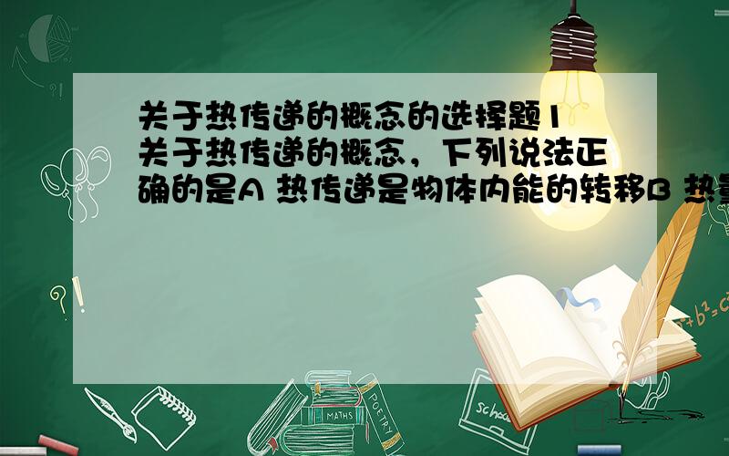 关于热传递的概念的选择题1 关于热传递的概念，下列说法正确的是A 热传递是物体内能的转移B 热量总是由温度高的物体传给温度低的物体C 两个物体发生热传递时，温度发生迁移D 只有通过