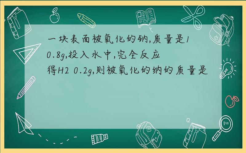 一块表面被氧化的钠,质量是10.8g,投入水中,完全反应得H2 0.2g,则被氧化的纳的质量是