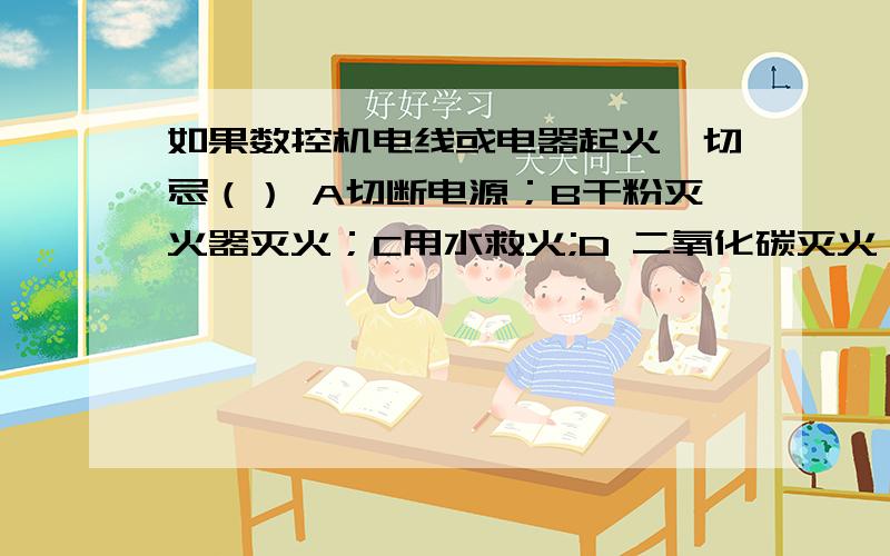 如果数控机电线或电器起火,切忌（） A切断电源；B干粉灭火器灭火；C用水救火;D 二氧化碳灭火