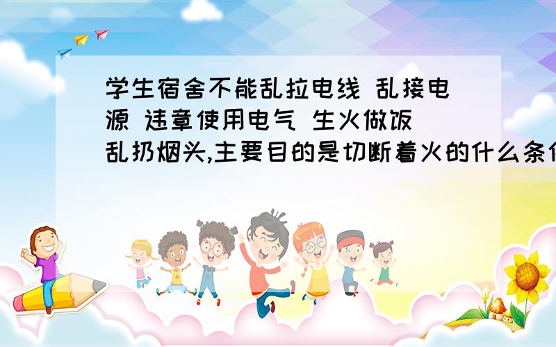 学生宿舍不能乱拉电线 乱接电源 违章使用电气 生火做饭 乱扔烟头,主要目的是切断着火的什么条件?A可燃物B助燃物C着火源D易燃物