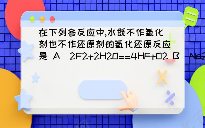 在下列各反应中,水既不作氧化剂也不作还原剂的氧化还原反应是 A．2F2+2H2O==4HF+O2 B．Na2O+H2O==2NaOH在下列各反应中,水既不作氧化剂也不作还原剂的氧化还原反应是A．2F2+2H2O==4HF+O2 B．Na2O+H2O==2NaO