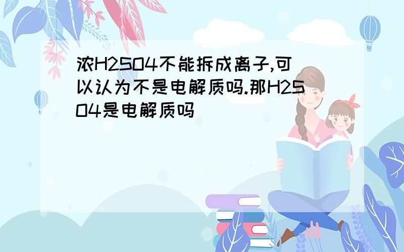 浓H2SO4不能拆成离子,可以认为不是电解质吗.那H2SO4是电解质吗