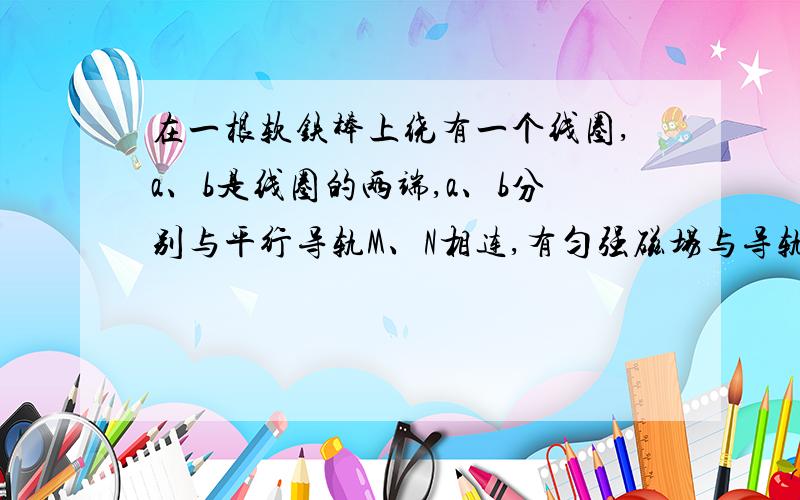 在一根软铁棒上绕有一个线圈,a、b是线圈的两端,a、b分别与平行导轨M、N相连,有匀强磁场与导轨面垂直,一根导体棒横放在两导轨上,要使a点的电势比b点的电势高,则导体棒在两根平行的导轨