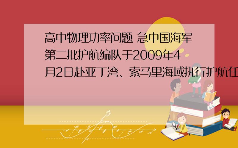 高中物理功率问题 急中国海军第二批护航编队于2009年4月2日赴亚丁湾、索马里海域执行护航任务,其中“深圳”号导弹驱逐舰额定功率为30000kw,当以最大的速度航行时,所受的阻力位2*10……6N,