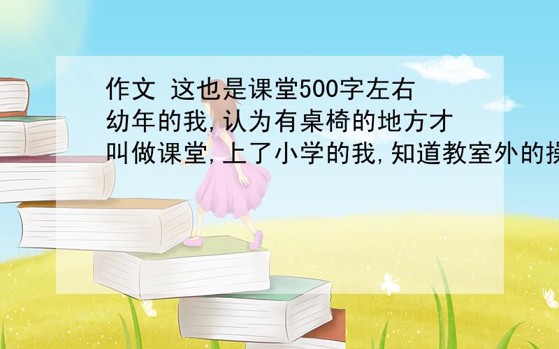 作文 这也是课堂500字左右幼年的我,认为有桌椅的地方才叫做课堂,上了小学的我,知道教室外的操场也是课堂.如今的我,知道处处都是课堂,让我体味到生活的美好,感到人与人之间的友善,从而