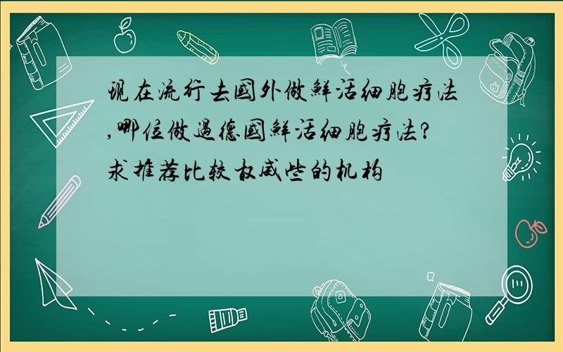 现在流行去国外做鲜活细胞疗法,哪位做过德国鲜活细胞疗法?求推荐比较权威些的机构