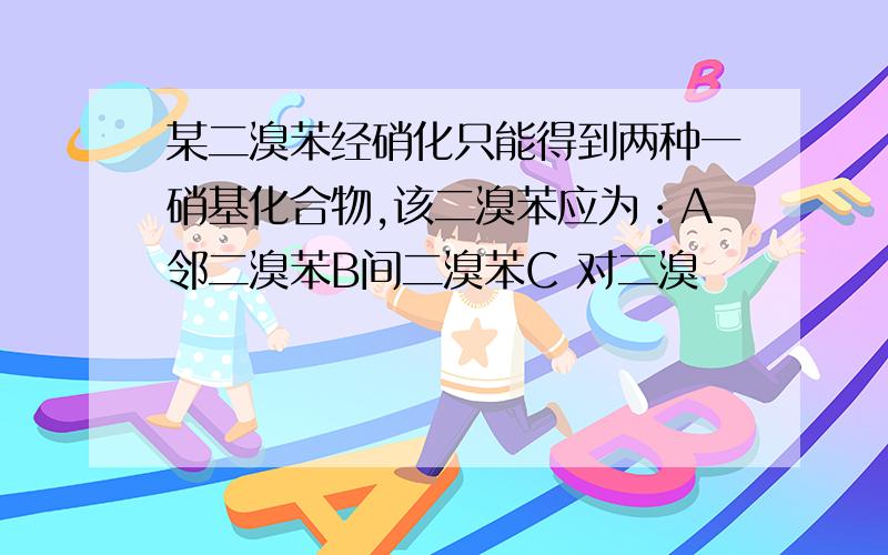 某二溴苯经硝化只能得到两种一硝基化合物,该二溴苯应为：A邻二溴苯B间二溴苯C 对二溴