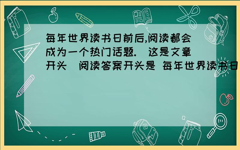 每年世界读书日前后,阅读都会成为一个热门话题.（这是文章开头）阅读答案开头是 每年世界读书日前后,阅读都会成为一个热门话题.今年来,阅读领域内的一些新变化,如迅速流行开来的浅阅