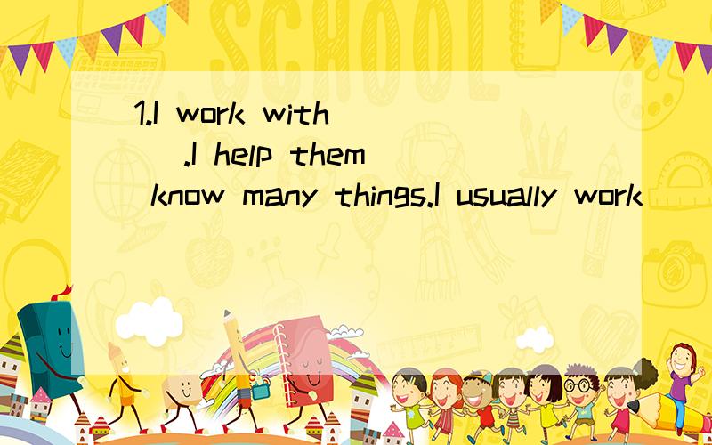 1.I work with( ).I help them know many things.I usually work ( )Monday( )Firday.I often write ( )a big blackboard.Sometimes I use a computer to help childen to know more things.And I can travel(旅游）on winter or( )vacation.*What do I do?( )*Where