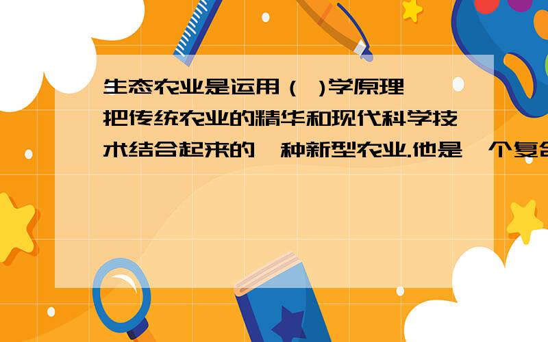 生态农业是运用（ )学原理,把传统农业的精华和现代科学技术结合起来的一种新型农业.他是一个复合的（生态农业是运用（ )学原理,把传统农业的精华和现代科学技术结合起来的一种新型农