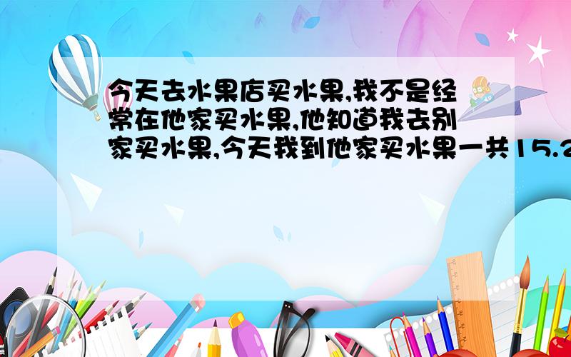 今天去水果店买水果,我不是经常在他家买水果,他知道我去别家买水果,今天我到他家买水果一共15.2元,我说让他15元好了,他说以后不经常买不能少的,并且板着个脸很不高兴的样子.想问大家我