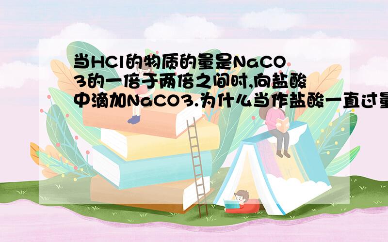 当HCl的物质的量是NaCO3的一倍于两倍之间时,向盐酸中滴加NaCO3.为什么当作盐酸一直过量,盐酸反应一会不就少了吗?那也应生成一些NaHCO3啊?求详解